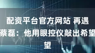 配资平台官方网站 再遇蔡磊：他用眼控仪敲出希望