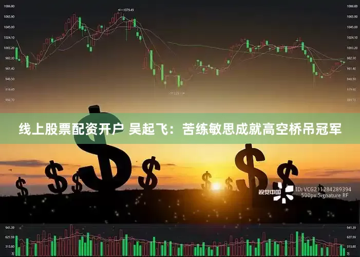 线上股票配资开户 吴起飞：苦练敏思成就高空桥吊冠军