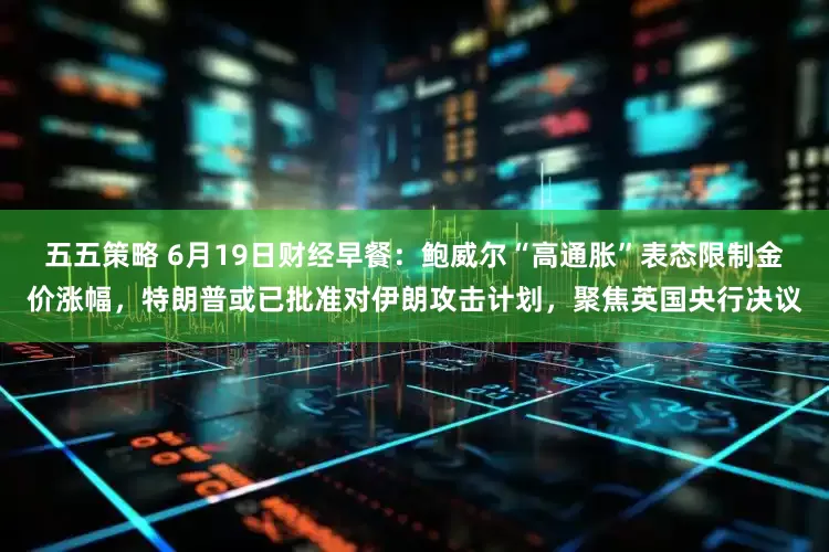 五五策略 6月19日财经早餐：鲍威尔“高通胀”表态限制金价涨幅，特朗普或已批准对伊朗攻击计划，聚焦英国央行决议