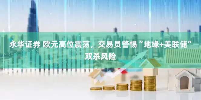 永华证券 欧元高位震荡，交易员警惕“地缘+美联储”双杀风险