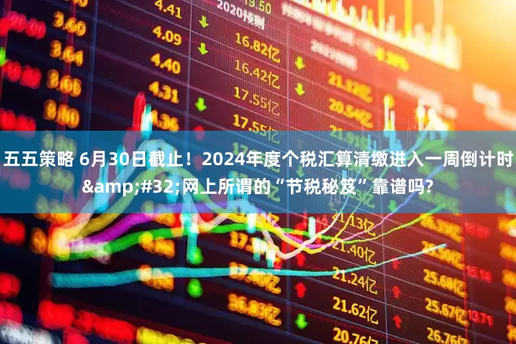 五五策略 6月30日截止！2024年度个税汇算清缴进入一周倒计时&#32;网上所谓的“节税秘笈”靠谱吗?