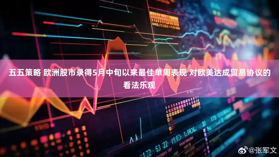 五五策略 欧洲股市录得5月中旬以来最佳单周表现 对欧美达成贸易协议的看法乐观