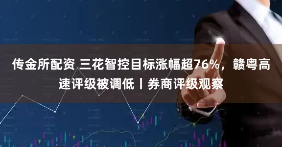 传金所配资 三花智控目标涨幅超76%，赣粤高速评级被调低丨券商评级观察