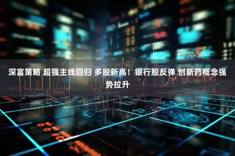 深富策略 超强主线回归 多股新高！银行股反弹 创新药概念强势拉升