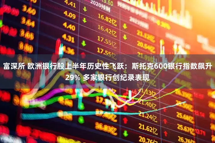 富深所 欧洲银行股上半年历史性飞跃：斯托克600银行指数飙升29% 多家银行创纪录表现