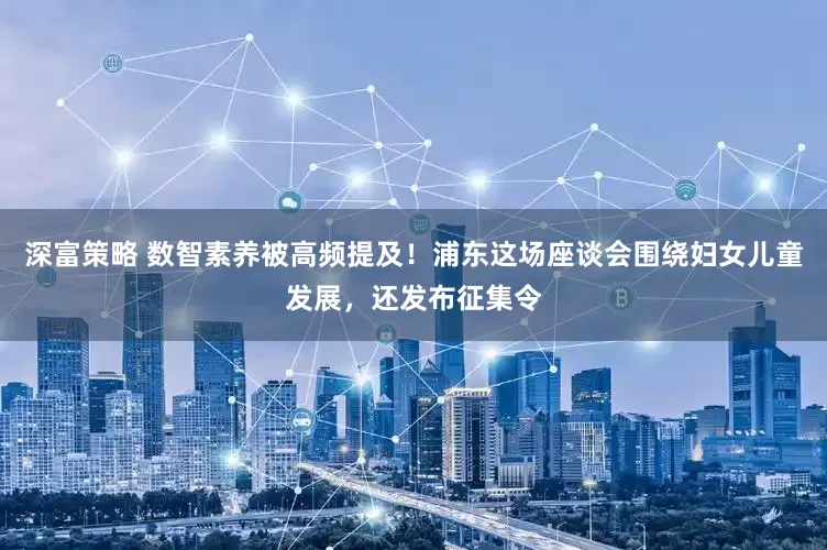 深富策略 数智素养被高频提及！浦东这场座谈会围绕妇女儿童发展，还发布征集令