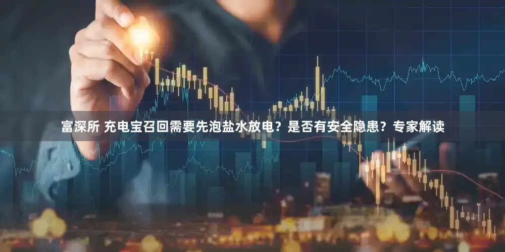 富深所 充电宝召回需要先泡盐水放电？是否有安全隐患？专家解读