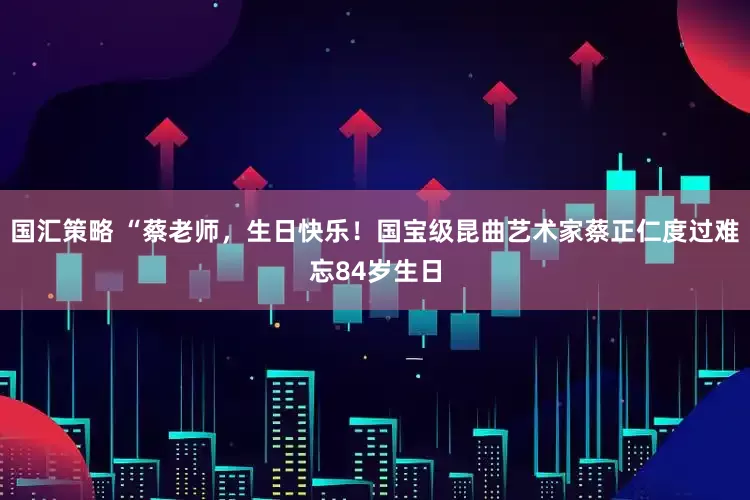 国汇策略 “蔡老师，生日快乐！国宝级昆曲艺术家蔡正仁度过难忘84岁生日