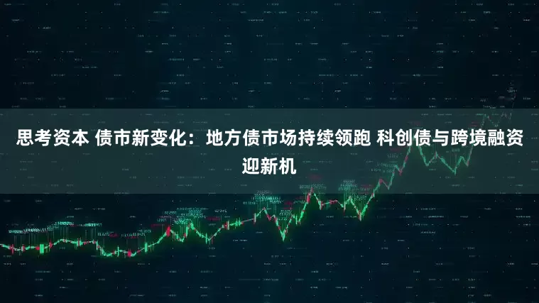 思考资本 债市新变化：地方债市场持续领跑 科创债与跨境融资迎新机