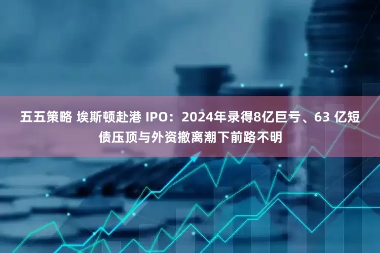 五五策略 埃斯顿赴港 IPO：2024年录得8亿巨亏、63 亿短债压顶与外资撤离潮下前路不明