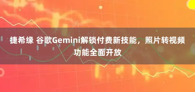 捷希缘 谷歌Gemini解锁付费新技能，照片转视频功能全面开放