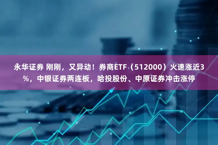 永华证券 刚刚，又异动！券商ETF（512000）火速涨近3%，中银证券两连板，哈投股份、中原证券冲击涨停