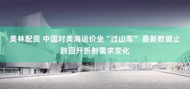 美林配资 中国对美海运价坐“过山车” 最新数据止跌回升折射需求变化