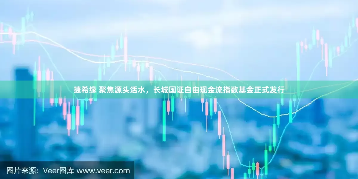 捷希缘 聚焦源头活水，长城国证自由现金流指数基金正式发行