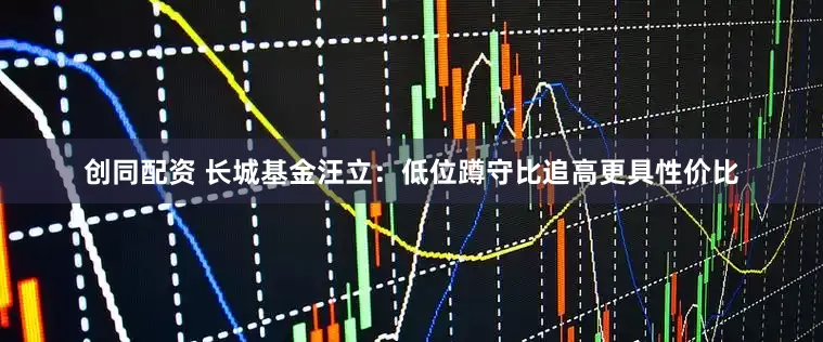 创同配资 长城基金汪立：低位蹲守比追高更具性价比
