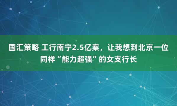 国汇策略 工行南宁2.5亿案，让我想到北京一位同样“能力超强”的女支行长