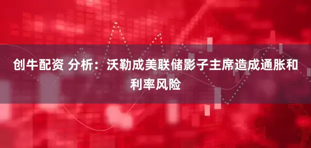 创牛配资 分析：沃勒成美联储影子主席造成通胀和利率风险
