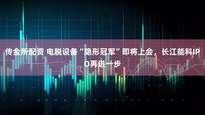 传金所配资 电脱设备“隐形冠军”即将上会，长江能科IPO再进一步
