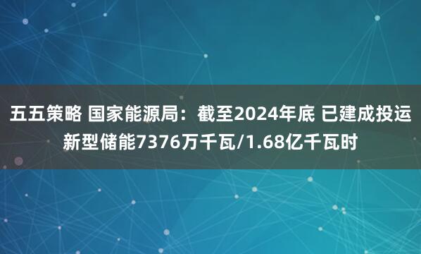 五五策略 国家能源局：截至2024年底 已建成投运新型储能7376万千瓦/1.68亿千瓦时