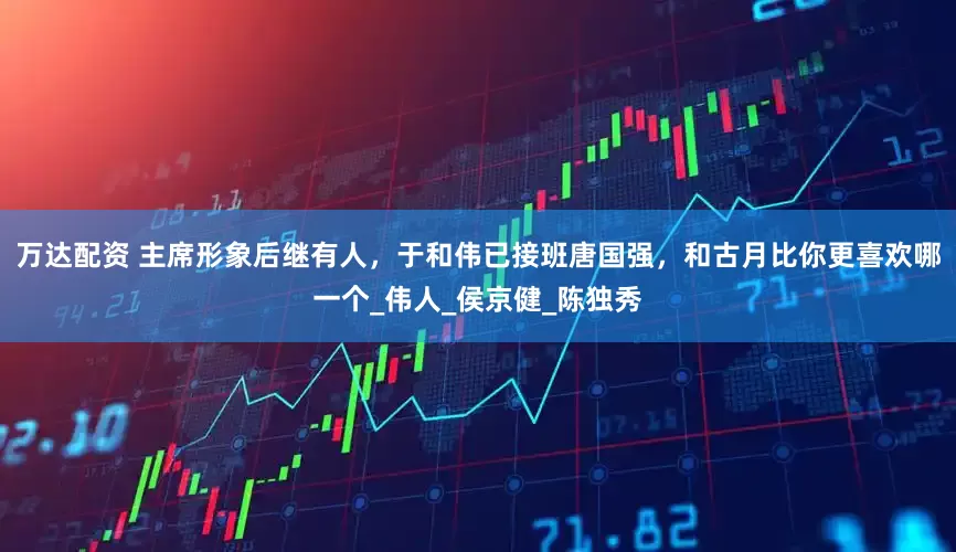 万达配资 主席形象后继有人，于和伟已接班唐国强，和古月比你更喜欢哪一个_伟人_侯京健_陈独秀