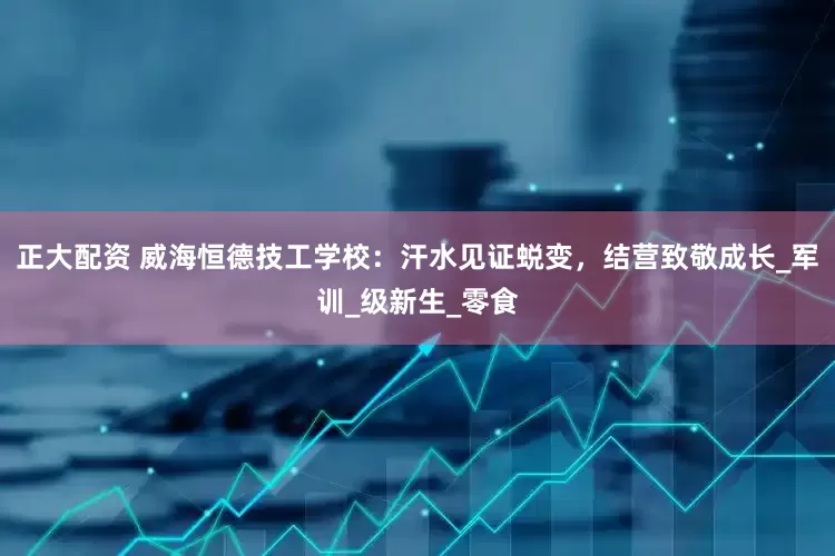 正大配资 威海恒德技工学校：汗水见证蜕变，结营致敬成长_军训_级新生_零食