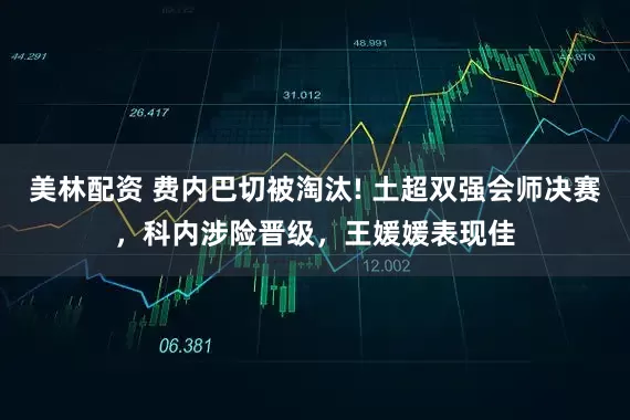 美林配资 费内巴切被淘汰! 土超双强会师决赛，科内涉险晋级，王媛媛表现佳